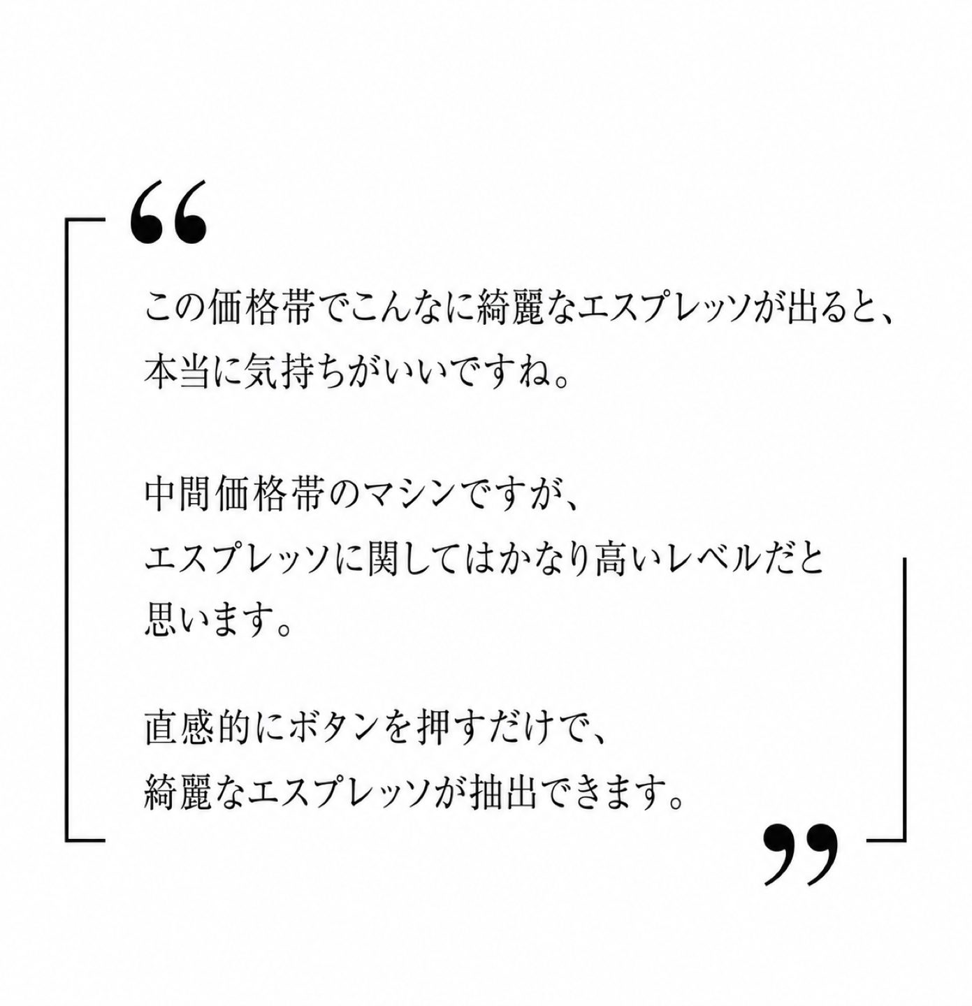 この価格帯でこんなに綺麗なエスプレッソが出ると、本当に気持ちがいいですね。中間価格帯のマシンですが、エスプレッソに関してはかなり高いレベルだと思います。直感的にボタンを押すだけで、綺麗なエスプレッソが抽出できます。