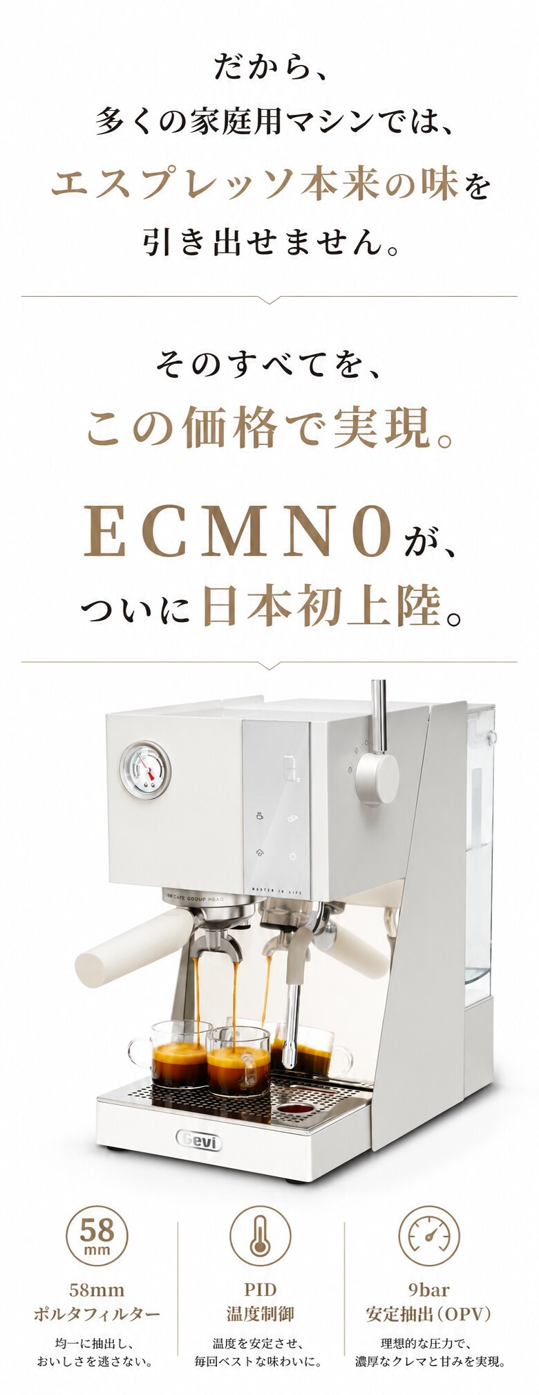 だから、多くの家庭用マシンでは、エスプレッソ本来の味を引き出せません。このすべて、この価格で解決するマシンがついに日本に初上陸だ！