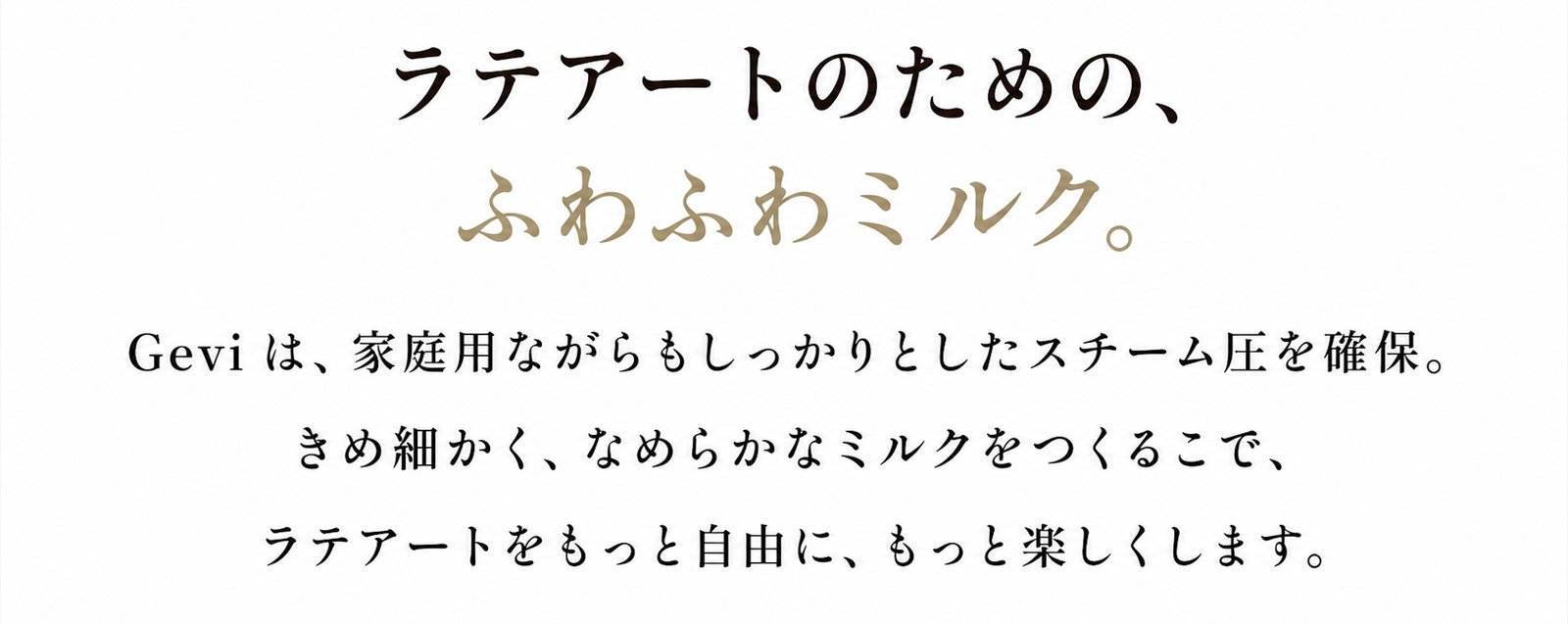 ラテアートのための、ふわふわミルク。Geviは、家庭用ながらもしっかりとしたスチーム圧を確保。きめ細かく、なめらかなミルクをつくることで、ラテアートをもっと自由に、もっと楽しくします。
