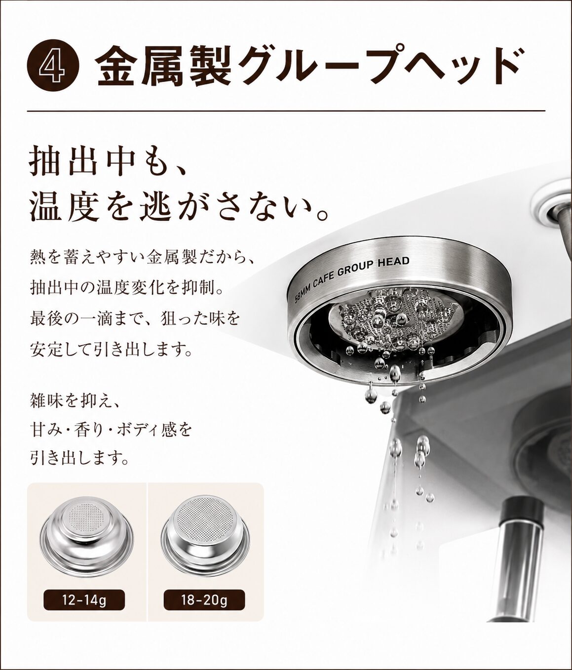 ④ 金属製グループヘッド 抽出中も、温度を逃がさない