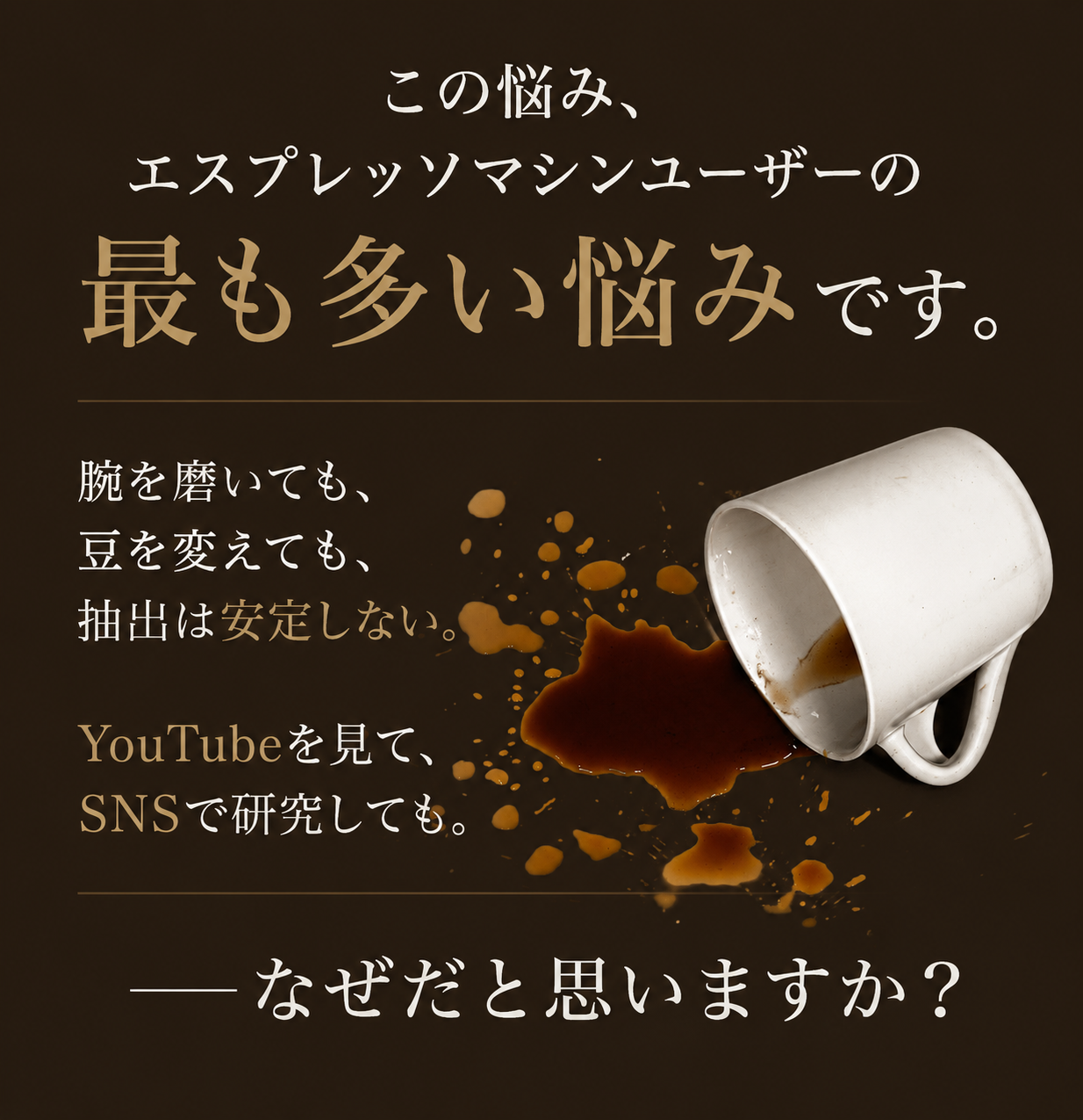 この悩み、エスプレッソマシンユーザーの最も多い悩みです。腕を磨いても、豆を変えても、抽出は安定しない。YouTubeを見て、SNSで研究しても。──なぜだと思いますか？