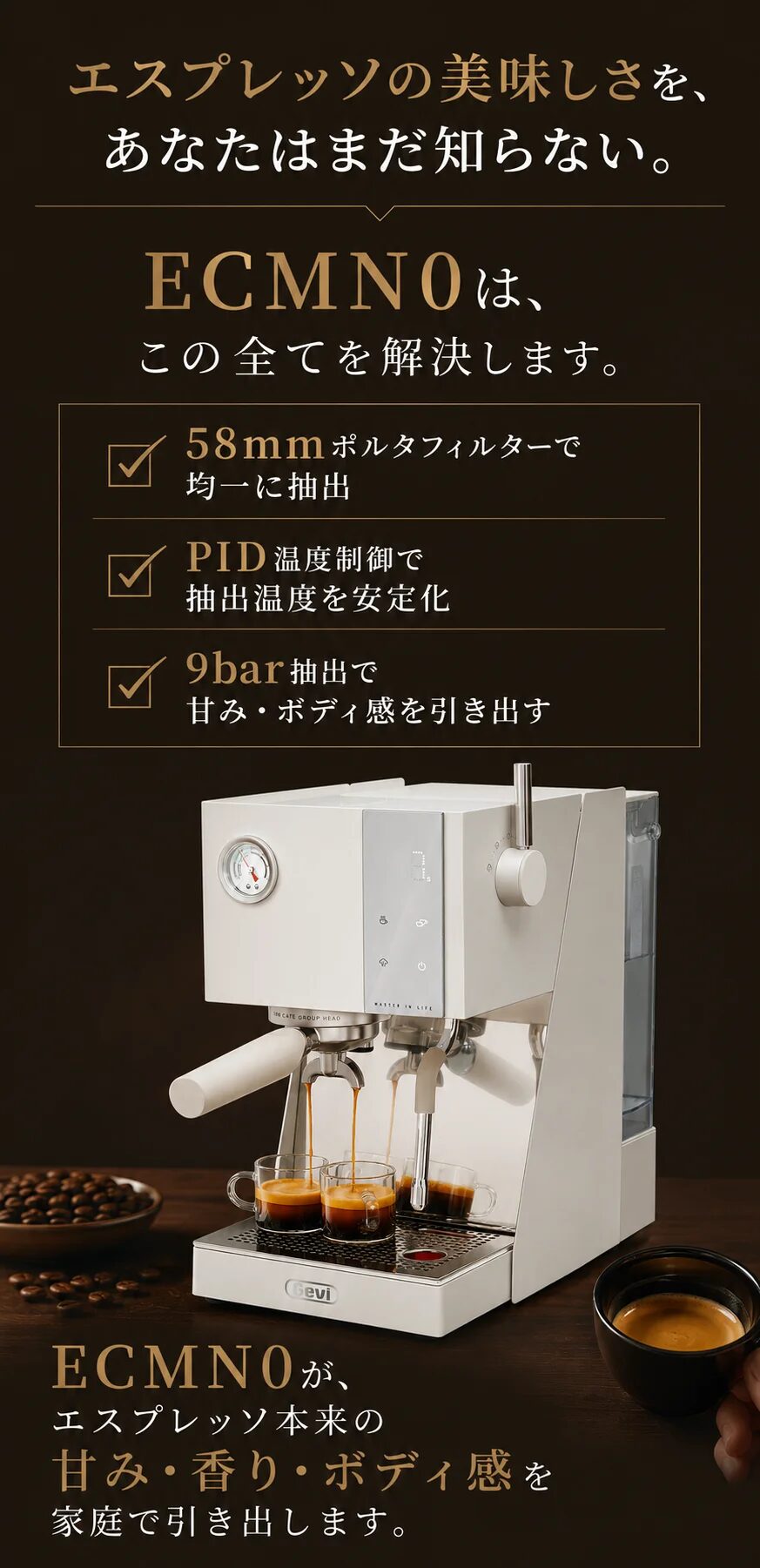 エスプレッソの美味しさを、あなたはまだ知らない。ECMN0は、この全てを解決します。58mmポルタフィルターで均一に抽出／PID温度制御で抽出温度を安定化／9bar抽出で甘み・ボディ感を引き出す。ECMN0が、エスプレッソ本来の甘み・香り・ボディ感を家庭で引き出します。