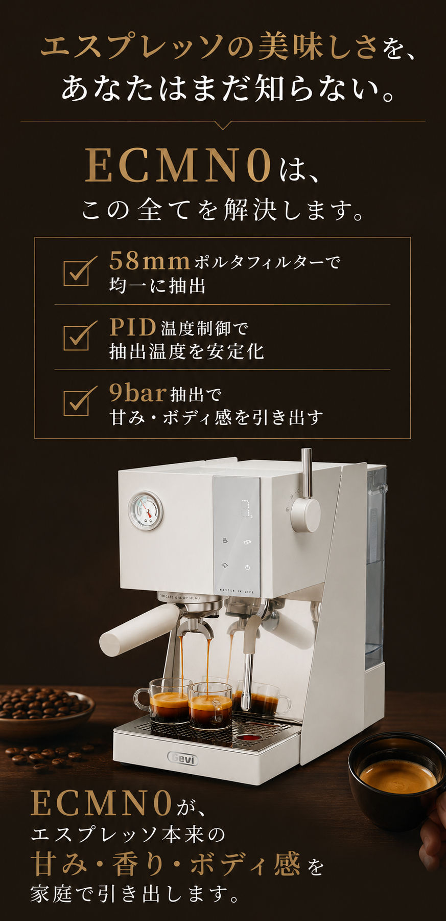 エスプレッソの美味しさを、あなたはまだ知らない。ECMN0は、この全てを解決します。58mmポルタフィルターで均一に抽出／PID温度制御で抽出温度を安定化／9bar抽出で甘み・ボディ感を引き出す。ECMN0が、エスプレッソ本来の甘み・香り・ボディ感を家庭で引き出します。